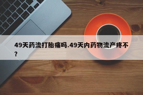 流产药微信联系方式无副作用49天药流打胎痛吗.49天内药物流产疼不？