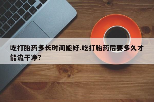 流产药微信联系方式无副作用吃打胎药多长时间能好.吃打胎药后要多久才能流干净？