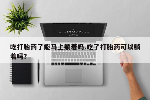 流产药微信联系方式无副作用吃打胎药了能马上躺着吗.吃了打胎药可以躺着吗？