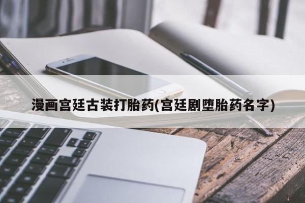 流产药微信联系方式无副作用漫画宫廷古装打胎药(宫廷剧堕胎药名字)