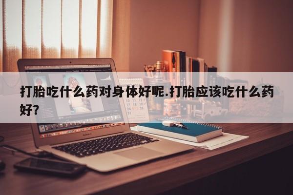 流产药微信联系方式无副作用打胎吃什么药对身体好呢.打胎应该吃什么药好？