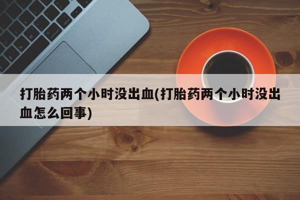 流产药微信联系方式无副作用打胎药两个小时没出血(打胎药两个小时没出血怎么回事)