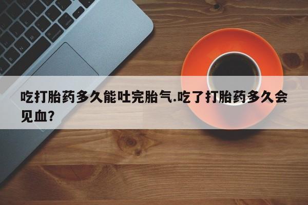 流产药微信联系方式无副作用吃打胎药多久能吐完胎气.吃了打胎药多久会见血？