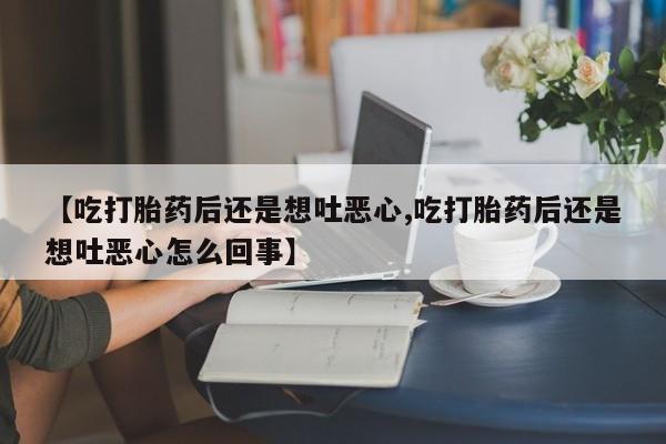 流产药微信联系方式无副作用【吃打胎药后还是想吐恶心,吃打胎药后还是想吐恶心怎么回事】