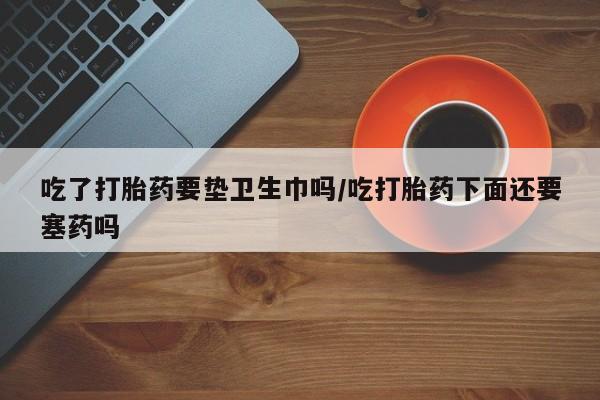 流产药微信联系方式无副作用吃了打胎药要垫卫生巾吗/吃打胎药下面还要塞药吗