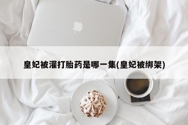 流产药微信联系方式无副作用皇妃被灌打胎药是哪一集(皇妃被绑架)
