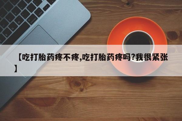 流产药微信联系方式无副作用【吃打胎药疼不疼,吃打胎药疼吗?我很紧张】