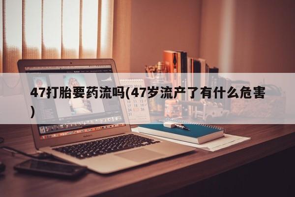 流产药微信联系方式无副作用47打胎要药流吗(47岁流产了有什么危害)