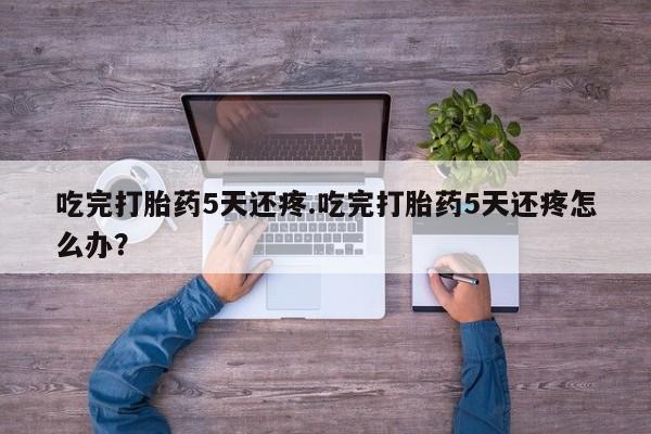 流产药微信联系方式无副作用吃完打胎药5天还疼.吃完打胎药5天还疼怎么办?