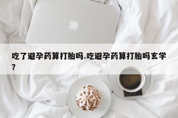 流产药微信联系方式无副作用吃了避孕药算打胎吗.吃避孕药算打胎吗玄学？