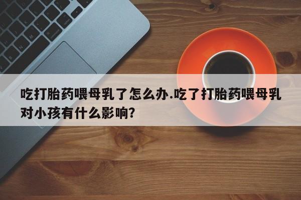 流产药微信联系方式无副作用吃打胎药喂母乳了怎么办.吃了打胎药喂母乳对小孩有什么影响？