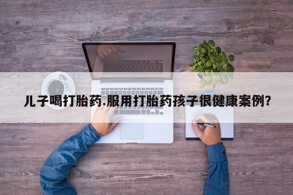 流产药微信联系方式无副作用儿子喝打胎药.服用打胎药孩子很健康案例？