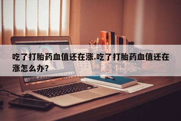 流产药微信联系方式无副作用吃了打胎药血值还在涨.吃了打胎药血值还在涨怎么办？