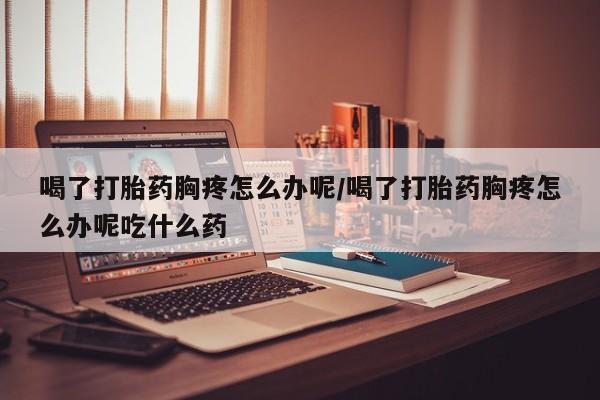 流产药微信联系方式无副作用喝了打胎药胸疼怎么办呢/喝了打胎药胸疼怎么办呢吃什么药