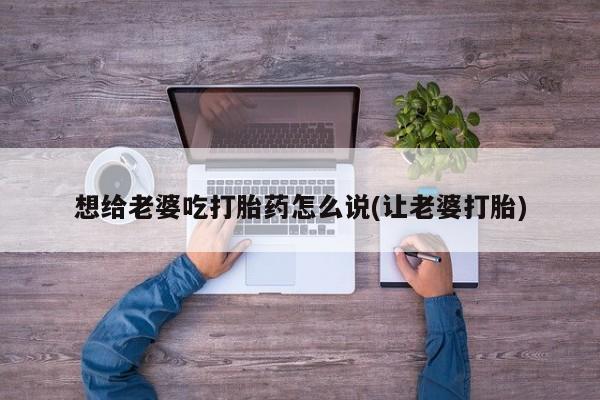 流产药微信联系方式无副作用想给老婆吃打胎药怎么说(让老婆打胎)