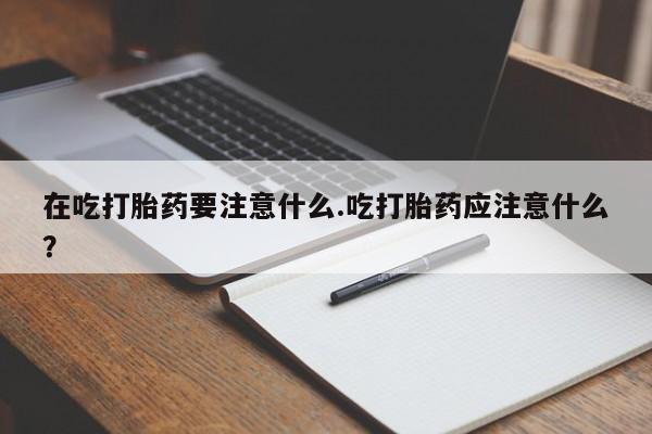 流产药微信联系方式无副作用在吃打胎药要注意什么.吃打胎药应注意什么？