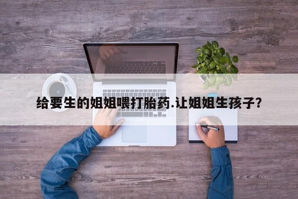 流产药微信联系方式无副作用给要生的姐姐喂打胎药.让姐姐生孩子？