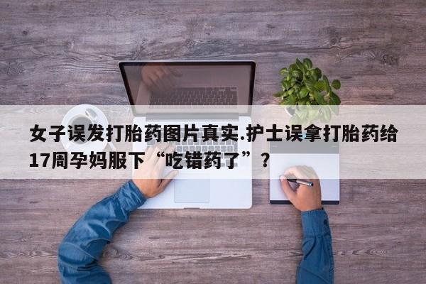 流产药微信联系方式无副作用女子误发打胎药图片真实.护士误拿打胎药给17周孕妈服下“吃错药了”？