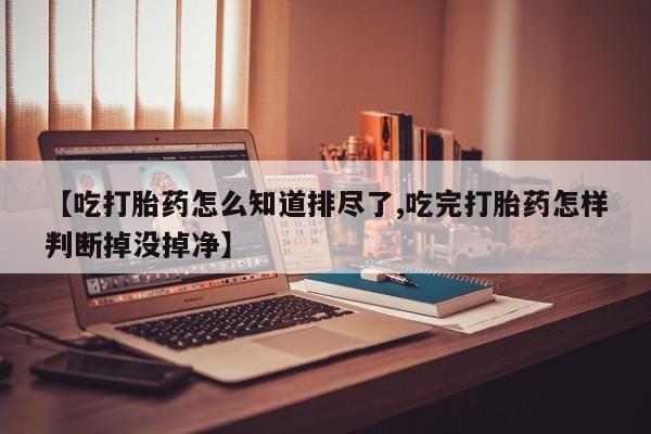 流产药微信联系方式无副作用【吃打胎药怎么知道排尽了,吃完打胎药怎样判断掉没掉净】