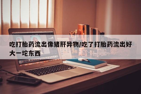 流产药微信联系方式无副作用吃打胎药流出像猪肝异物/吃了打胎药流出好大一坨东西