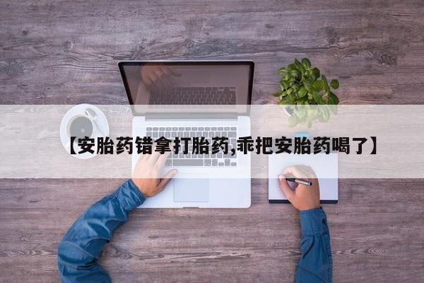 流产药微信联系方式无副作用【安胎药错拿打胎药,乖把安胎药喝了】