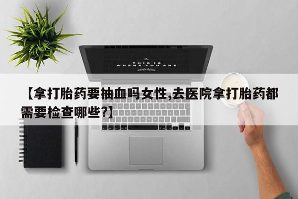流产药微信联系方式无副作用【拿打胎药要抽血吗女性,去医院拿打胎药都需要检查哪些?】