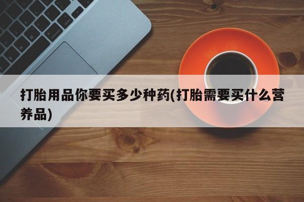 流产药微信联系方式无副作用打胎用品你要买多少种药(打胎需要买什么营养品)