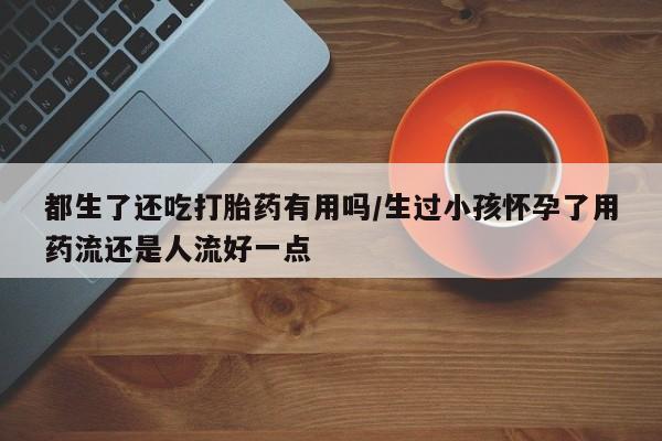 流产药微信联系方式无副作用都生了还吃打胎药有用吗/生过小孩怀孕了用药流还是人流好一点