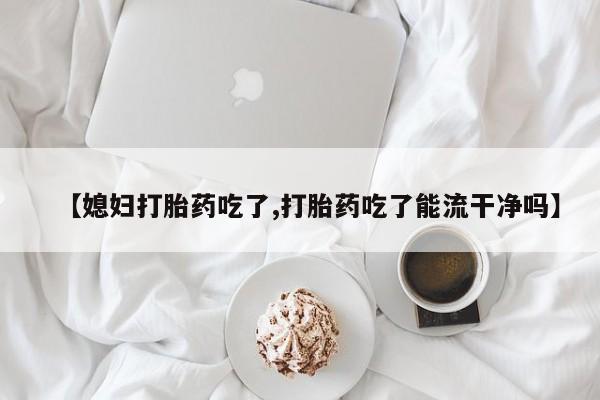 流产药微信联系方式无副作用【媳妇打胎药吃了,打胎药吃了能流干净吗】