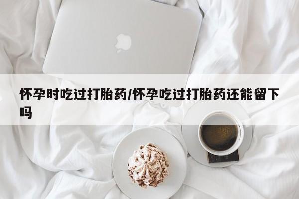 流产药微信联系方式无副作用怀孕时吃过打胎药/怀孕吃过打胎药还能留下吗