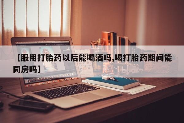 流产药微信联系方式无副作用【服用打胎药以后能喝酒吗,喝打胎药期间能同房吗】