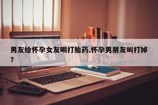流产药微信联系方式无副作用男友给怀孕女友喝打胎药.怀孕男朋友叫打掉？