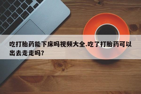 流产药微信联系方式无副作用吃打胎药能下床吗视频大全.吃了打胎药可以出去走走吗？
