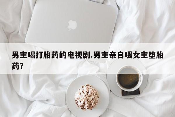 流产药微信联系方式无副作用男主喝打胎药的电视剧.男主亲自喂女主堕胎药？