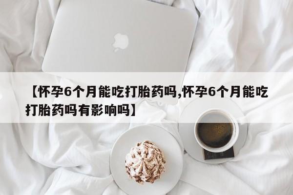流产药微信联系方式无副作用【怀孕6个月能吃打胎药吗,怀孕6个月能吃打胎药吗有影响吗】