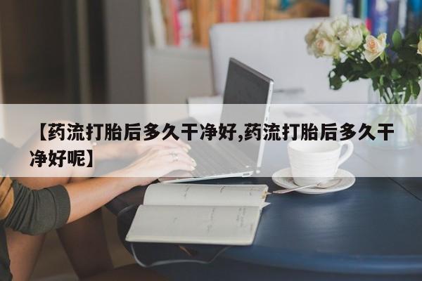 流产药微信联系方式无副作用【药流打胎后多久干净好,药流打胎后多久干净好呢】
