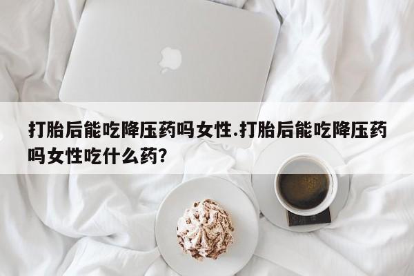 流产药微信联系方式无副作用打胎后能吃降压药吗女性.打胎后能吃降压药吗女性吃什么药？