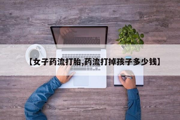 流产药微信联系方式无副作用【女子药流打胎,药流打掉孩子多少钱】