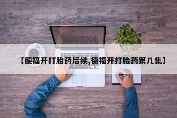 流产药微信联系方式无副作用【德福开打胎药后续,德福开打胎药第几集】