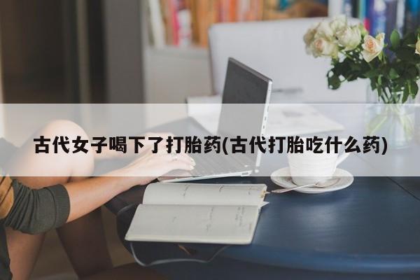 流产药微信联系方式无副作用古代女子喝下了打胎药(古代打胎吃什么药)