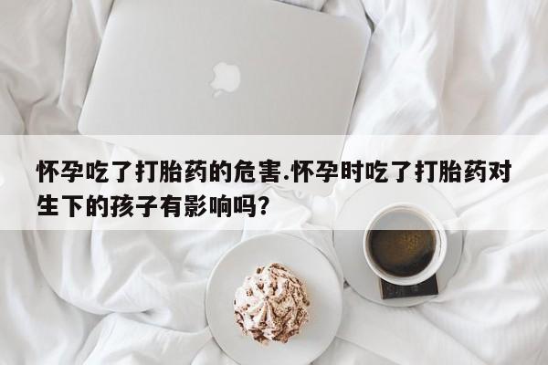 流产药微信联系方式无副作用怀孕吃了打胎药的危害.怀孕时吃了打胎药对生下的孩子有影响吗？