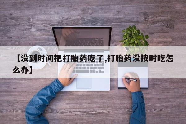 流产药微信联系方式无副作用【没到时间把打胎药吃了,打胎药没按时吃怎么办】