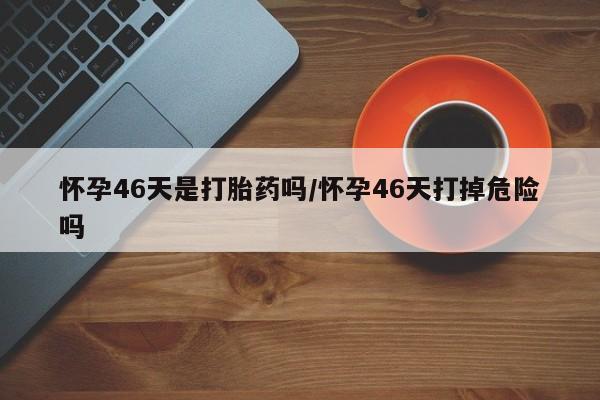 流产药微信联系方式无副作用怀孕46天是打胎药吗/怀孕46天打掉危险吗