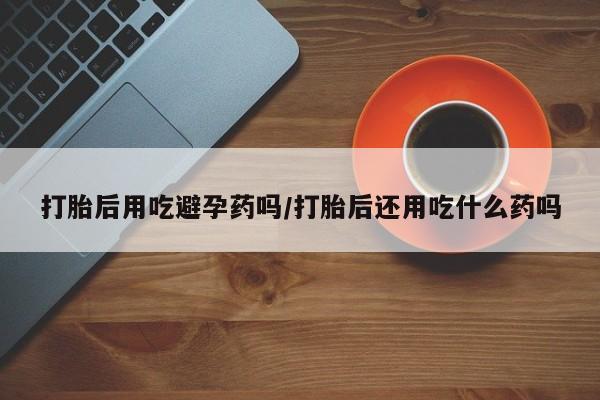 流产药微信联系方式无副作用打胎后用吃避孕药吗/打胎后还用吃什么药吗