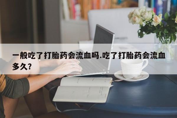 流产药微信联系方式无副作用一般吃了打胎药会流血吗.吃了打胎药会流血多久？