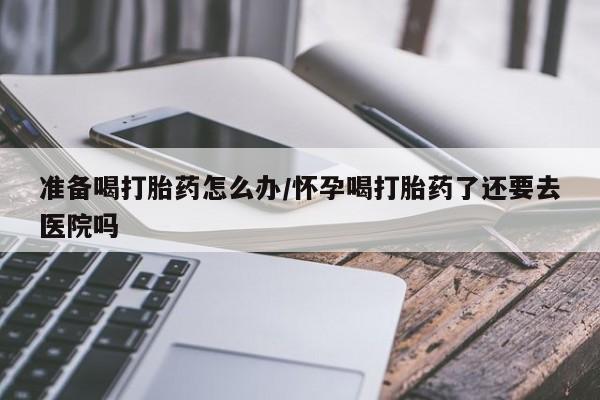 流产药微信联系方式无副作用准备喝打胎药怎么办/怀孕喝打胎药了还要去医院吗
