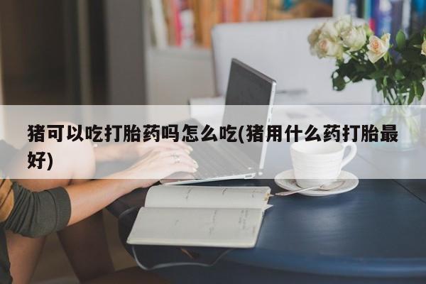 流产药微信联系方式无副作用猪可以吃打胎药吗怎么吃(猪用什么药打胎最好)