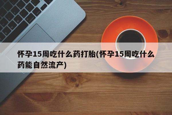 流产药微信联系方式无副作用怀孕15周吃什么药打胎(怀孕15周吃什么药能自然流产)