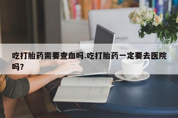 流产药微信联系方式无副作用吃打胎药需要查血吗.吃打胎药一定要去医院吗？
