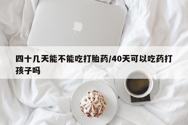 流产药微信联系方式无副作用四十几天能不能吃打胎药/40天可以吃药打孩子吗